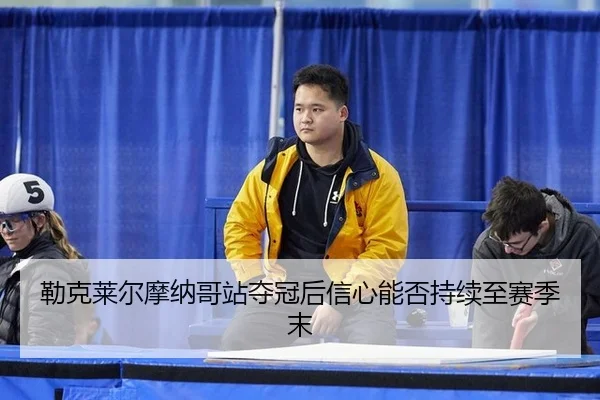 勒克莱尔摩纳哥站夺冠后信心能否持续至赛季末