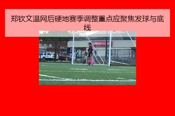郑钦文温网后硬地赛季调整重点应聚焦发球与底线